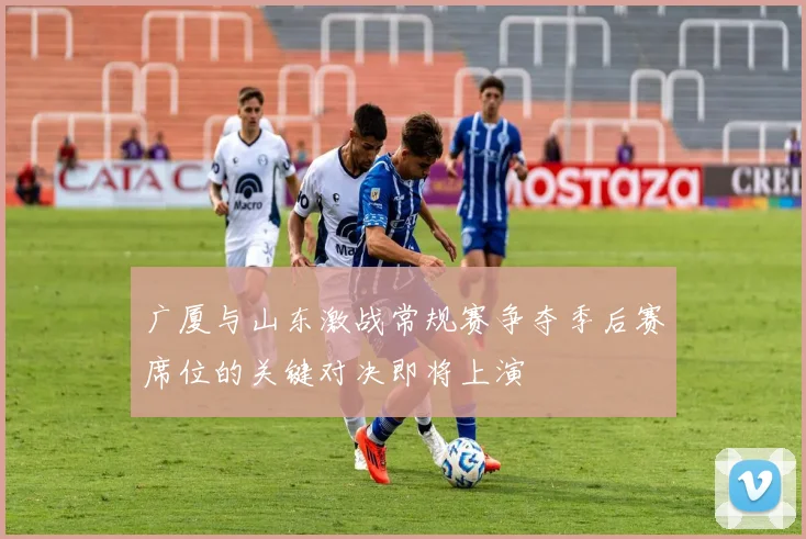 广厦与山东激战常规赛争夺季后赛席位的关键对决即将上演