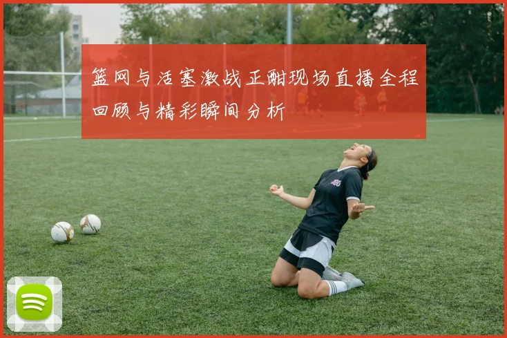 篮网与活塞激战正酣现场直播全程回顾与精彩瞬间分析