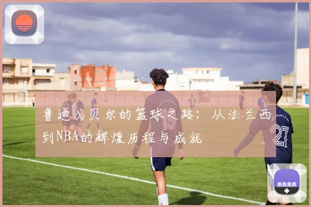 鲁迪戈贝尔的篮球之路：从法兰西到NBA的辉煌历程与成就