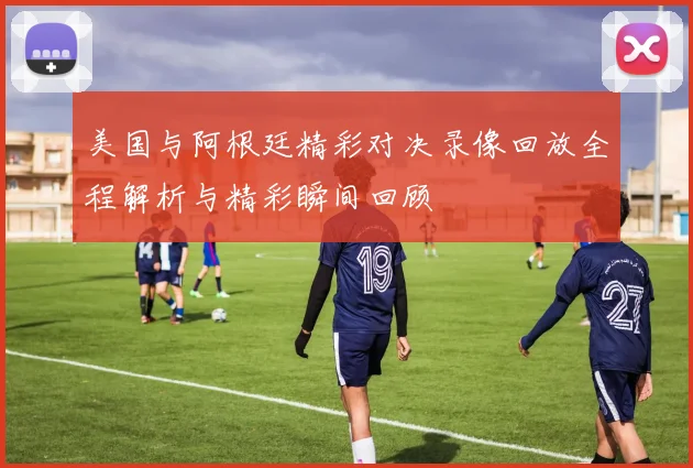 美国与阿根廷精彩对决录像回放全程解析与精彩瞬间回顾