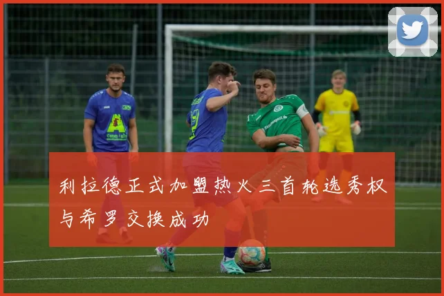 利拉德正式加盟热火三首轮选秀权与希罗交换成功