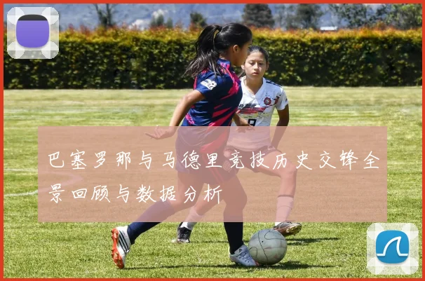 巴塞罗那与马德里竞技历史交锋全景回顾与数据分析