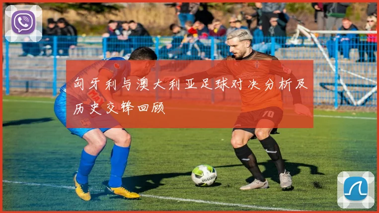 匈牙利与澳大利亚足球对决分析及历史交锋回顾