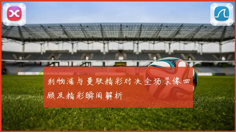 利物浦与曼联精彩对决全场录像回顾及精彩瞬间解析