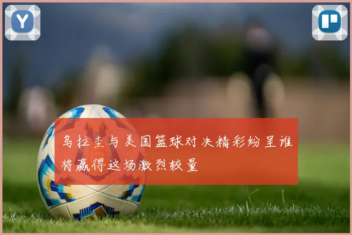 乌拉圭与美国篮球对决精彩纷呈谁将赢得这场激烈较量