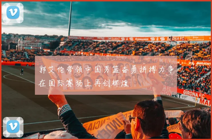 郭艾伦带领中国男篮奋勇拼搏力争在国际赛场上再创辉煌