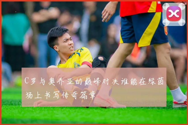 C罗与奥乔亚的巅峰对决谁能在绿茵场上书写传奇篇章
