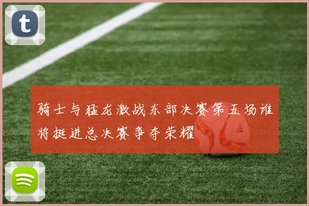 骑士与猛龙激战东部决赛第五场谁将挺进总决赛争夺荣耀