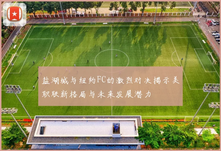 盐湖城与纽约FC的激烈对决揭示美职联新格局与未来发展潜力