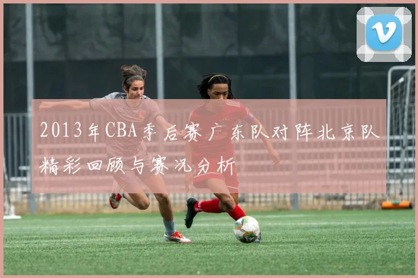 2013年CBA季后赛广东队对阵北京队精彩回顾与赛况分析
