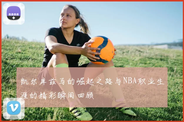 凯尔库兹马的崛起之路与NBA职业生涯的精彩瞬间回顾