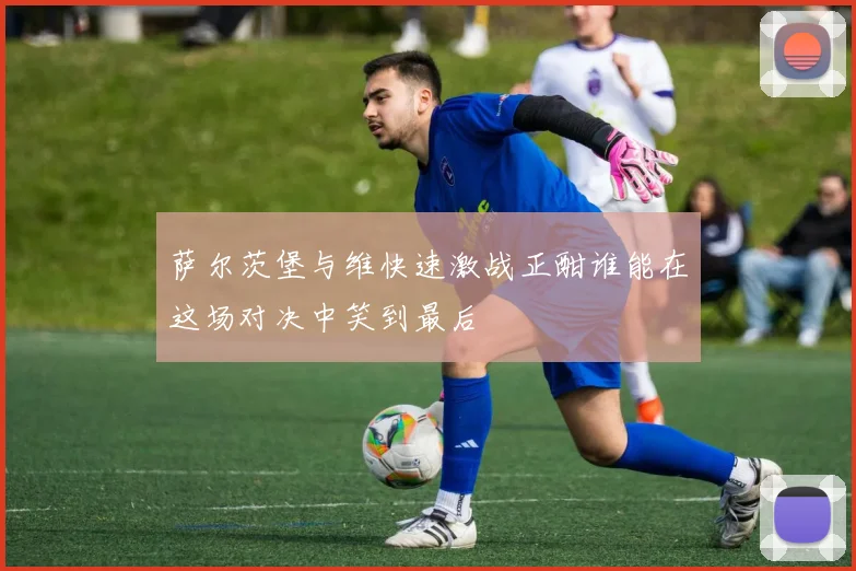 萨尔茨堡与维快速激战正酣谁能在这场对决中笑到最后