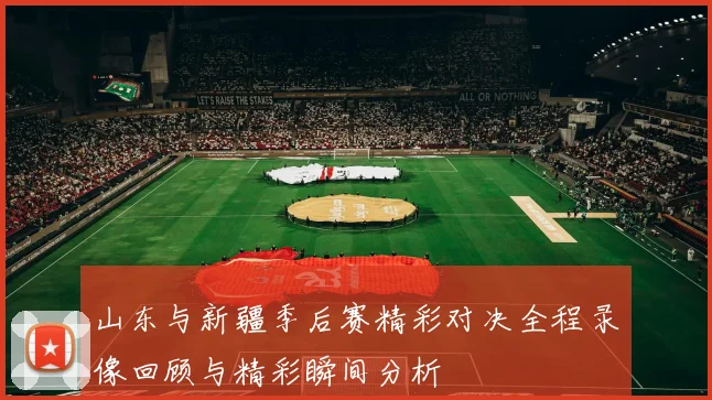 山东与新疆季后赛精彩对决全程录像回顾与精彩瞬间分析