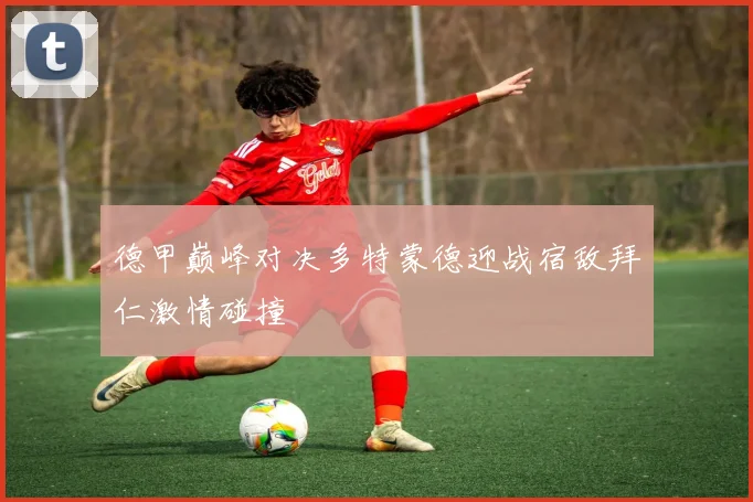 德甲巅峰对决多特蒙德迎战宿敌拜仁激情碰撞