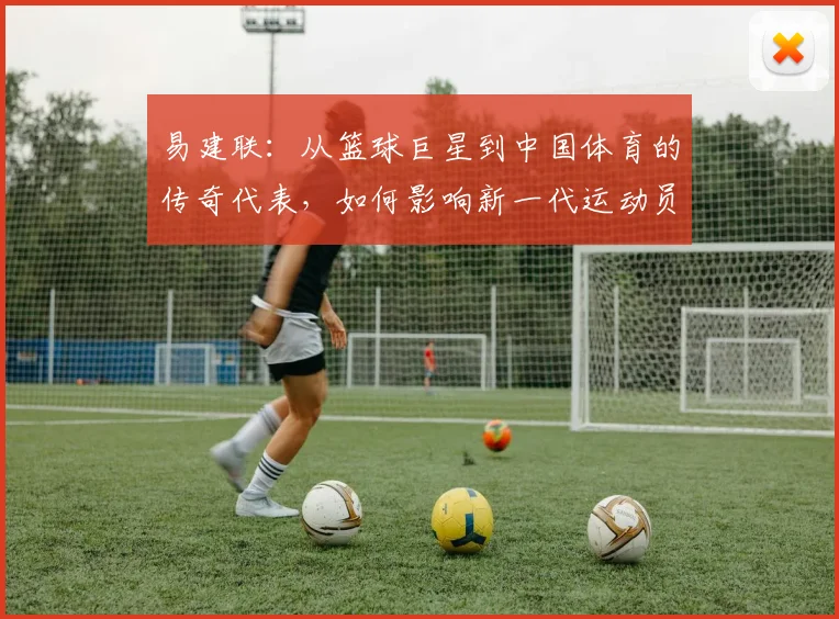 易建联：从篮球巨星到中国体育的传奇代表，如何影响新一代运动员成长之路
