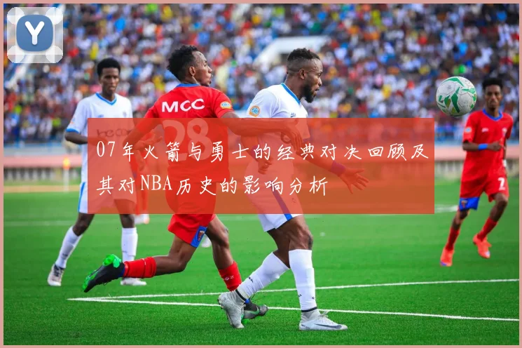 07年火箭与勇士的经典对决回顾及其对NBA历史的影响分析