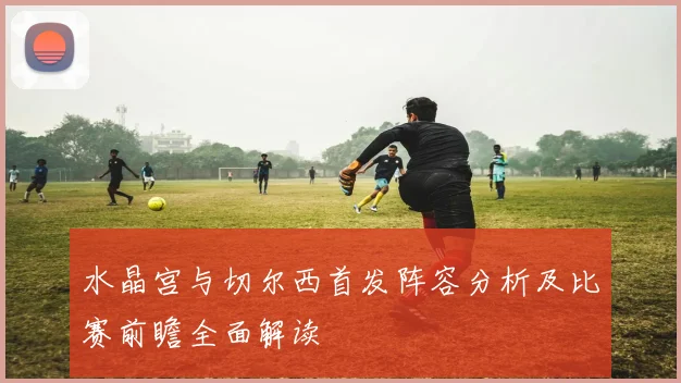 水晶宫与切尔西首发阵容分析及比赛前瞻全面解读