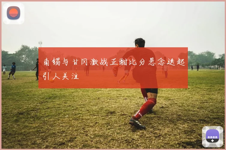南锡与甘冈激战正酣比分悬念迭起引人关注