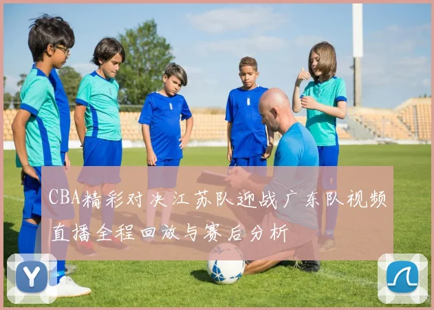 CBA精彩对决江苏队迎战广东队视频直播全程回放与赛后分析