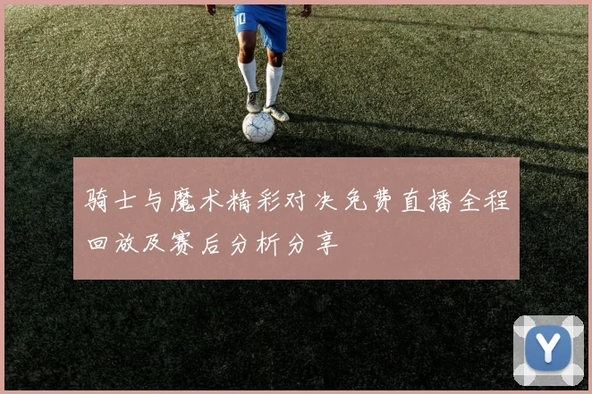 骑士与魔术精彩对决免费直播全程回放及赛后分析分享