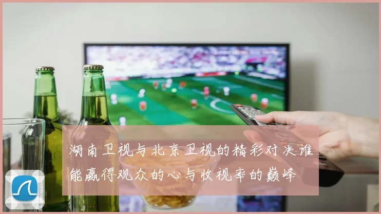 湖南卫视与北京卫视的精彩对决谁能赢得观众的心与收视率的巅峰