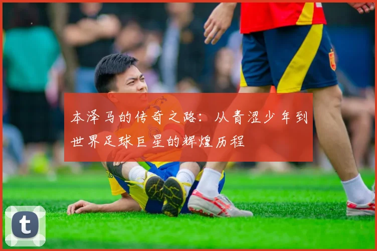 本泽马的传奇之路：从青涩少年到世界足球巨星的辉煌历程