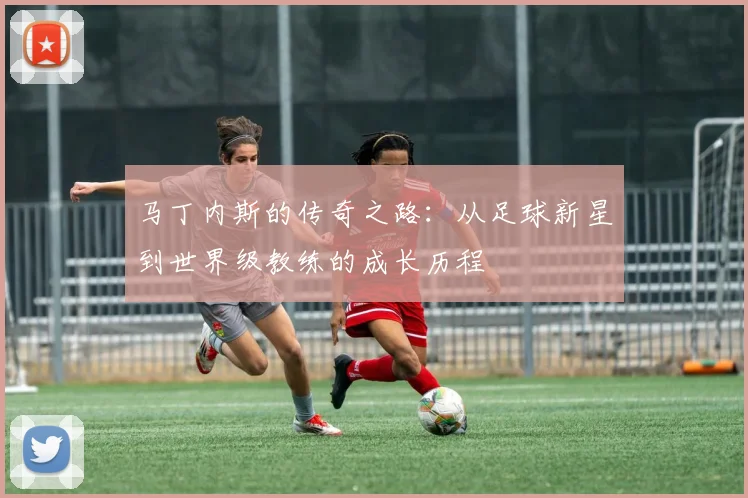 马丁内斯的传奇之路：从足球新星到世界级教练的成长历程