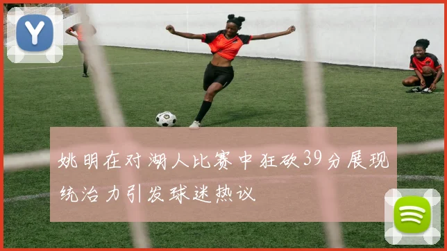 姚明在对湖人比赛中狂砍39分展现统治力引发球迷热议