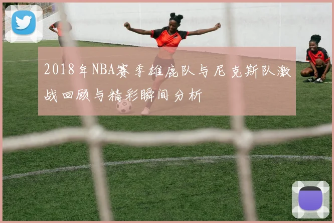 2018年NBA赛季雄鹿队与尼克斯队激战回顾与精彩瞬间分析
