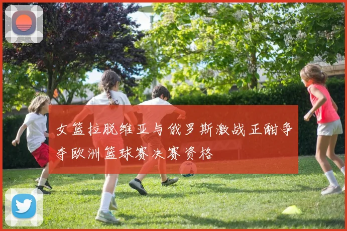 女篮拉脱维亚与俄罗斯激战正酣争夺欧洲篮球赛决赛资格