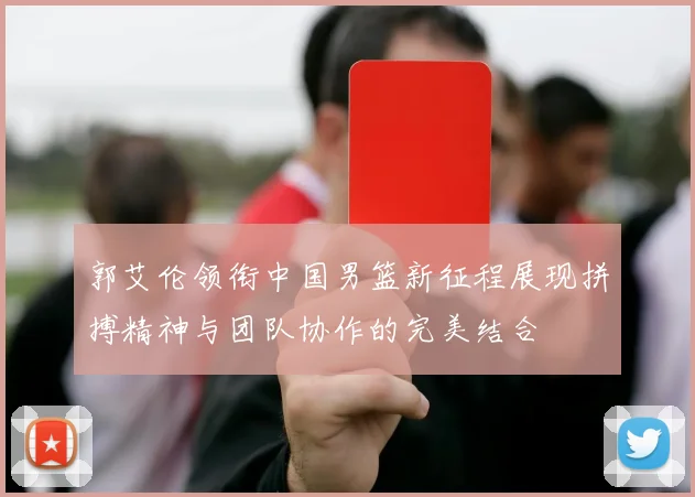 郭艾伦领衔中国男篮新征程展现拼搏精神与团队协作的完美结合