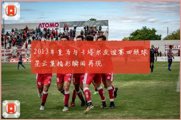 2013年皇马与卡塔尔友谊赛回顾球星云集精彩瞬间再现