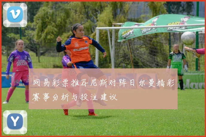 网易彩票推荐尼斯对阵日尔曼精彩赛事分析与投注建议
