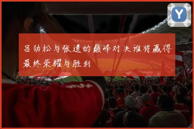 吕劲松与张遗的巅峰对决谁将赢得最终荣耀与胜利