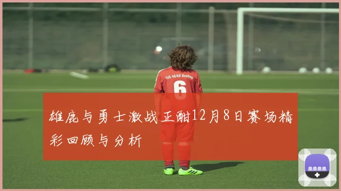 雄鹿与勇士激战正酣12月8日赛场精彩回顾与分析